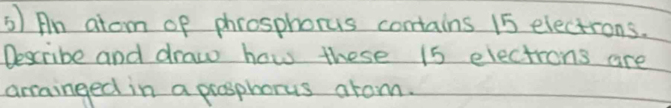 An atom of phrosphorus contains 15 electrons. 
Describe and draw how these 15 electrons are 
arrainged in a prosphorus arom.