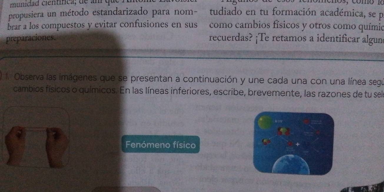 munidad científica; de am qu 
chos, como 10 
propusiera un método estandarizado para nom- tudiado en tu formación académica, se po 
brar a los compuestos y evitar confusiones en sus como cambios físicos y otros como químio 
preparaciones. recuerdas? ¡Te retamos a identificar algune 
. Observa las imágenes que se presentan a continuación y une cada una con una línea segú 
cambios físicos o químicos. En las líneas inferiores, escribe, brevemente, las razones de tu sele 
RUV 
Fenómeno físico 
a