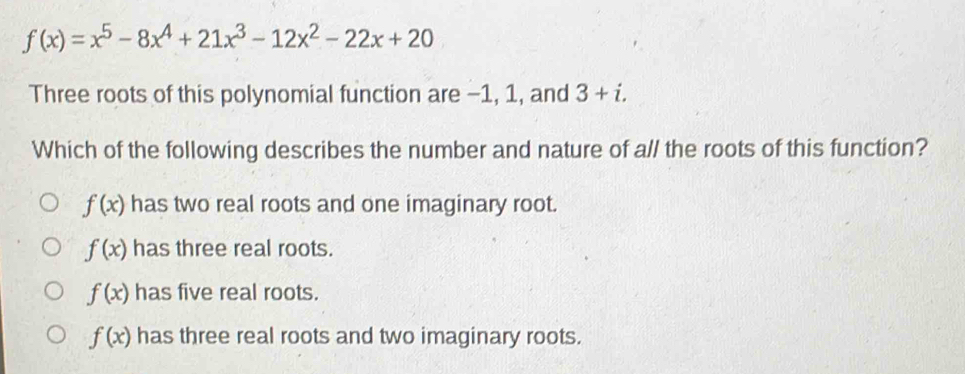 f(x)=x^5-8x^4+21x^3-12x^2-22x+20
Three roots of this polynomial function are −1, 1, and 3+i. 
Which of the following describes the number and nature of all the roots of this function?
f(x) has two real roots and one imaginary root.
f(x) has three real roots.
f(x) has five real roots.
f(x) has three real roots and two imaginary roots.