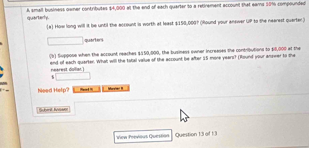 A small business owner contributes $4,000 at the end of each quarter to a retirement account that earns 10% compounded 
quarterly. 
(a) How long will it be until the account is worth at least $150,000? (Round your answer UP to the nearest quarter.) 
quarters 
(b) Suppose when the account reaches $150,000, the business owner increases the contributions to $8,000 at the 
end of each quarter. What will the total value of the account be after 15 more years? (Round your answer to the 
nearest dollar.)
$
08200
I= Master it 
Need Help? Read it 
Submit Answer 
View Previous Question Question 13 of 13