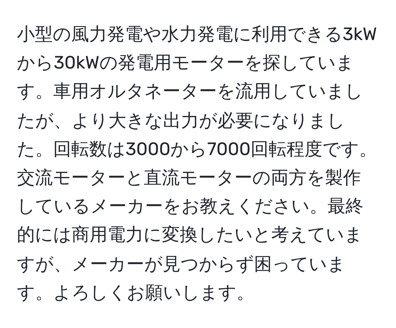 小型の風力発電や水力発電に利用できる3kWから30kWの発電用モーターを探しています。車用オルタネーターを流用していましたが、より大きな出力が必要になりました。回転数は3000から7000回転程度です。交流モーターと直流モーターの両方を製作しているメーカーをお教えください。最終的には商用電力に変換したいと考えていますが、メーカーが見つからず困っています。よろしくお願いします。