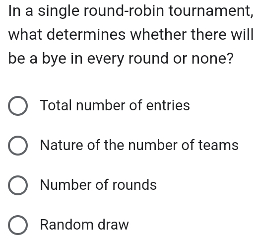 In a single round-robin tournament,
what determines whether there will
be a bye in every round or none?
Total number of entries
Nature of the number of teams
Number of rounds
Random draw