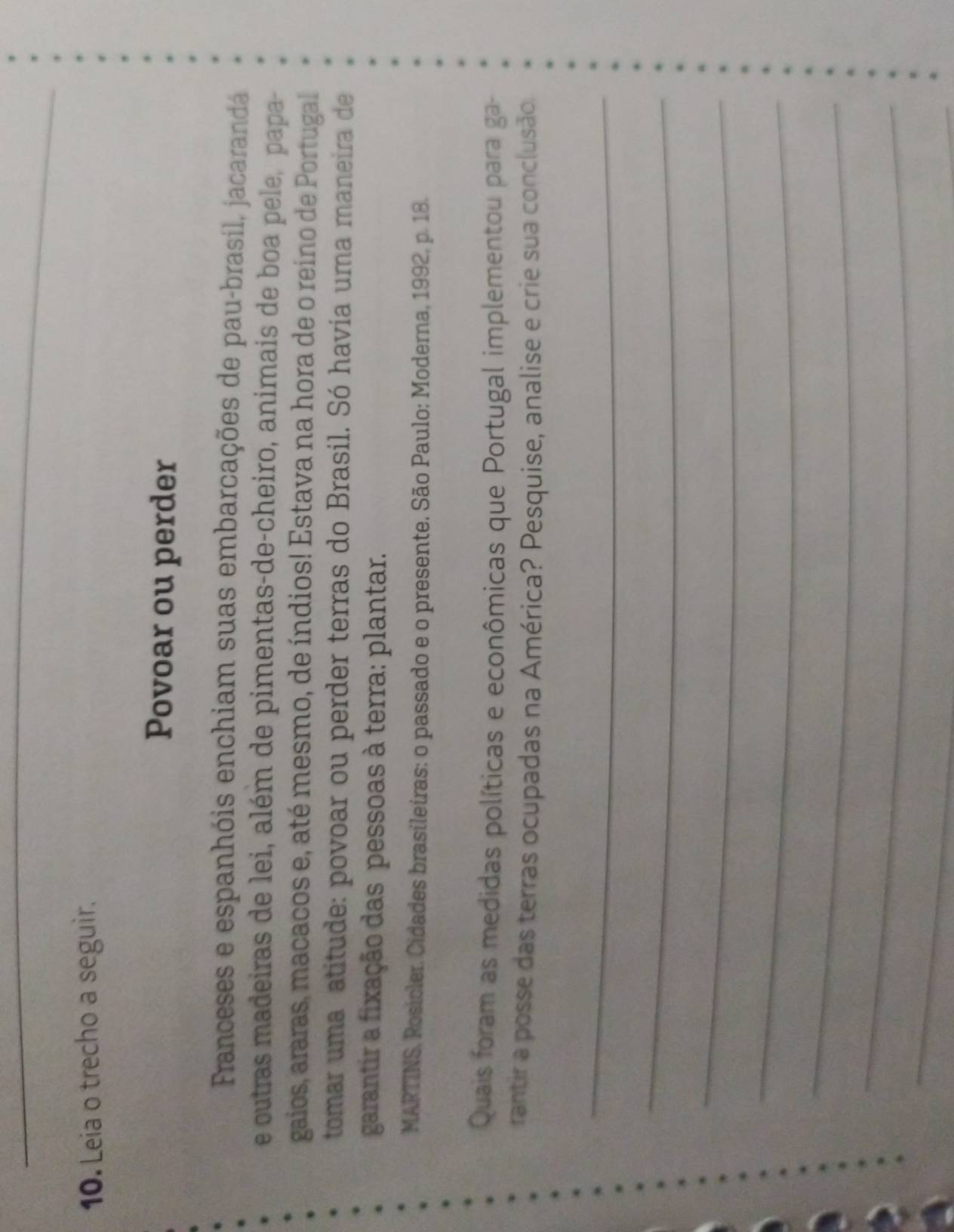 Leia o trecho a seguir. 
Povoar ou perder 
Franceses e espanhóis enchiam suas embarcações de pau-brasil, jacarandá 
e outras madeiras de lei, além de pimentas-de-cheiro, animais de boa pele, papa- 
gaios, araras, macacos e, até mesmo, de índios! Estava na hora de o reino de Portugal 
tomar uma atitude: povoar ou perder terras do Brasil. Só havía uma maneira de 
garantir a fixação das pessoas à terra: plantar. 
MARTINS, Rosicler. Cidades brasileiras: o passado e o presente. São Paulo: Moderna, 1992, p. 18. 
Quais foram as medidas políticas e econômicas que Portugal implementou para ga- 
rantir a posse das terras ocupadas na América? Pesquise, analise e crie sua conclusão. 
_ 
_ 
_ 
_ 
_ 
_ 
_