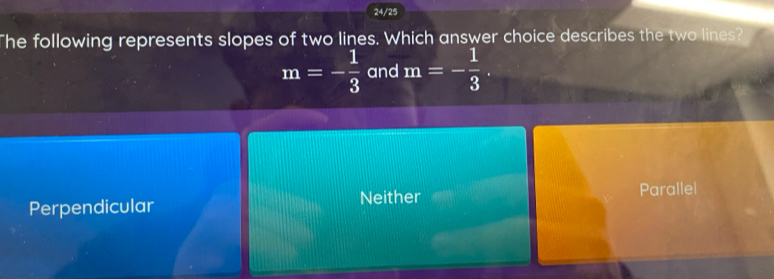 24/25
The following represents slopes of two lines. Which answer choice describes the two lines?
m=- 1/3  and m=- 1/3 .
Perpendicular Neither Parallel