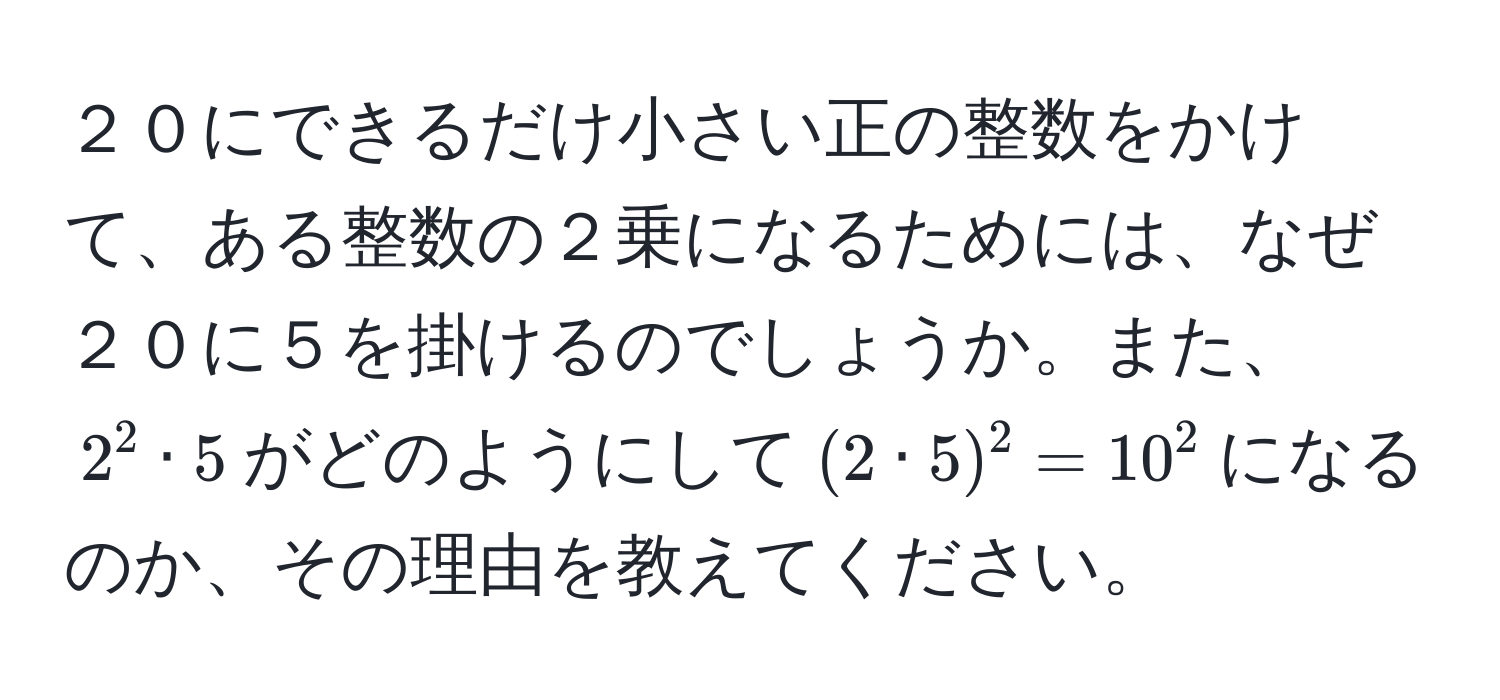 ２０にできるだけ小さい正の整数をかけて、ある整数の２乗になるためには、なぜ２０に５を掛けるのでしょうか。また、$2^2 · 5$がどのようにして$(2 · 5)^2 = 10^2$になるのか、その理由を教えてください。