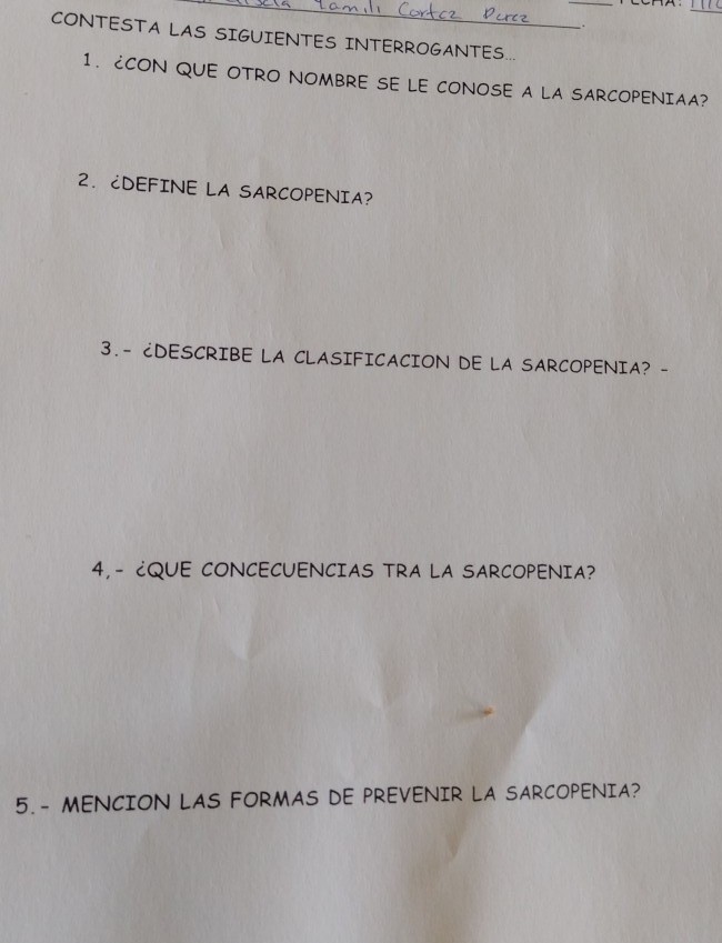 CONTESTA LAS SIGUIENTES INTERROGANTES... 
1. CCON QUE OTRO NOMBRE SE LE CONOSE A LA SARCOPENIAA? 
2. CDEFINE LA SARCOPENIA? 
3.- ¿DESCRIBE LA CLASIFICACION DE LA SARCOPENIA? - 
4,- ¿QUE CONCECUENCIAS TRA LA SARCOPENIA? 
5. - MENCION LAS FORMAS DE PREVENIR LA SARCOPENIA?