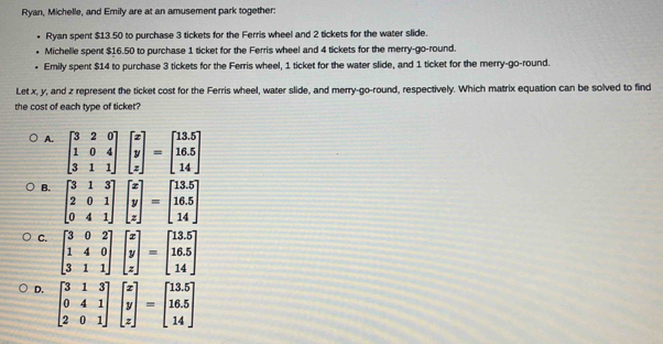 Ryan, Michelle, and Emily are at an amusement park together:
Ryan spent $13.50 to purchase 3 tickets for the Ferris wheel and 2 tickets for the water slide.
Michelle spent $16.50 to purchase 1 ticket for the Ferris wheel and 4 tickets for the merry-go-round.
Emily spent $14 to purchase 3 tickets for the Ferris wheel, 1 ticket for the water slide, and 1 ticket for the merry-go-round.
Let x, y, and z represent the ticket cost for the Ferris wheel, water slide, and merry-go-round, respectively. Which matrix equation can be solved to find
the cost of each type of ticket?
A. beginbmatrix 3&2&0 1&0&4 3&1&1endbmatrix beginbmatrix x y zendbmatrix =beginbmatrix 13.5 16.5 14endbmatrix
B. beginbmatrix 3&1&3 2&0&1 0&4&1endbmatrix beginbmatrix x y zendbmatrix =beginbmatrix 13.5 16.5 14endbmatrix
C.
D. beginbmatrix 3&1&3 0&4&1 2&0&1endbmatrix beginbmatrix x y zendbmatrix =beginbmatrix 13.5 16.5 14endbmatrix