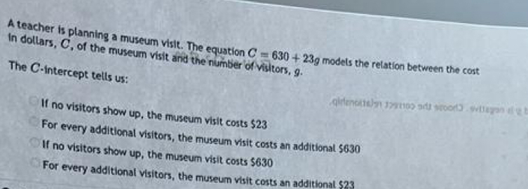 A teacher is planning a museum visit. The equation C=630+23g
In dollars, C, of the museum visit and the number of visitors, g models the relation between the cost
The C -intercept tells us:
. qidenotts) 1991100 ads scood3 . wttegon af y b
If no visitors show up, the museum visit costs $23
For every additional visitors, the museum visit costs an additional $630
If no visitors show up, the museum visit costs $630
For every additional visitors, the museum visit costs an additional $23