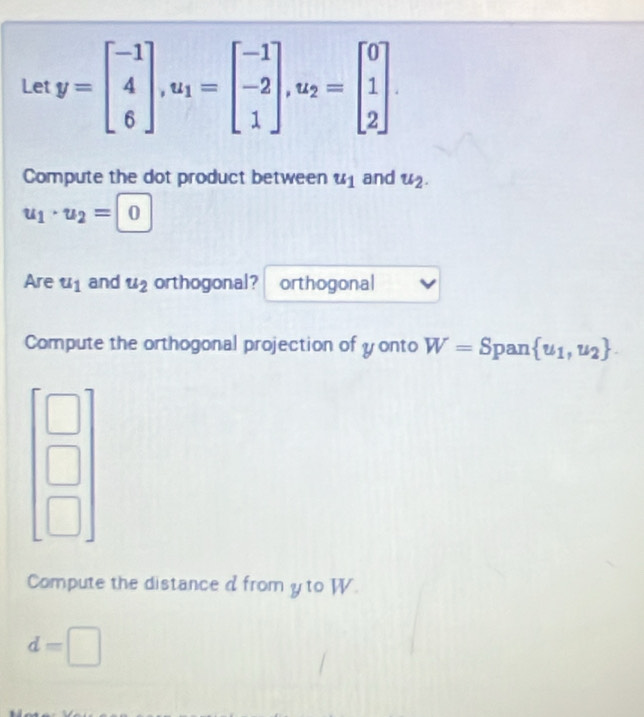 Let y=beginbmatrix -1 4 6endbmatrix , u_1=beginbmatrix -1 -2 1endbmatrix , u_2=beginbmatrix 0 1 2endbmatrix. 
Compute the dot product between u_1 and u_2.
u_1· u_2=0
Are u_1 and u_2 orthogonal? orthogonal 
Compute the orthogonal projection of y onto W=Sp an  u_1,u_2.
beginbmatrix □  □  □ endbmatrix
Compute the distance d from y to W.
d=□