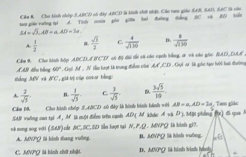 Cầu 8, Cho hình chóp S. ABCD có đây ABCD là hình chữ nhật. Các tam giáo SAB, SAD, SAC là các
tam giáe vuờng tại A. Tính cosin gôc giữa hai đường thắng SC và BD biế
SA=sqrt(3), AB=a, AD=3a,
A.  1/2 
B.  sqrt(3)/2  C.  4/sqrt(130)  D.  8/sqrt(130) 
Cầâu 9. Cho hình hộp ABCD. ABC' D có độ dài tắt cá các cạnh bằng A và các gốc BAD, DAN ,
N AB đầu bằng 60°. Gọi M ', N lần lượt là trung điểm của AA ' ,CD . Gọi c là góc tạo bởi hai đườmg
thắng MN và B'C, giá trị của cosα bằng:
A.  2/sqrt(5) ,  1/sqrt(5) , C.  3/sqrt(5) , D.  3sqrt(5)/10 , 
B
Câu 10. Cho hình chóp S. ABCD có đây là hình bình hành với AB=a, AD=2a Tam giác
SAB vuông can tại A , M là một điểm trên cạnh AD ( M khác Á và D ). Mặt pháng ()đá qua 
và song sog với (SAB)cất BC, SC, SD lần lượt tại N, P, Q. MNPQ là hình gi?.
A. MNPQ là hình thang vuỡng. B. MNPQ là hình vuông.
C. MNPQ là hình chữ nhật D. MNPQ là hình bình hành