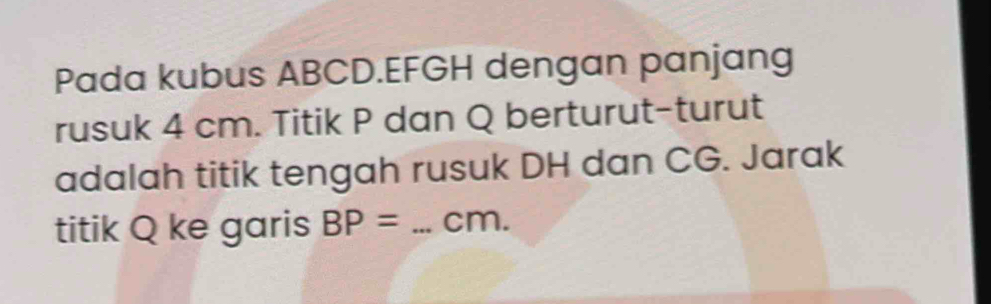 Pada kubus ABCD. EFGH dengan panjang 
rusuk 4 cm. Titik P dan Q berturut-turut 
adalah titik tengah rusuk DH dan CG. Jarak 
titik Q ke garis BP= _ cm.