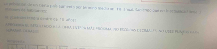 La población de un cierto país aumenta por término medio un 1% anual. Sabiendo que en la actualidad tiere 
millones de habitantes: 
a) ¿Cuantos tendrá dentro de 10 años? 
APROXIMA EL RESULTADO A LA CIFRA ENTERA MÁS PRóXIMA, NO ESCRIBAS DECIMALES. NO USES PUNTOS PARA 
SEPARAR CIFRAS!!!! 
Respuesta: