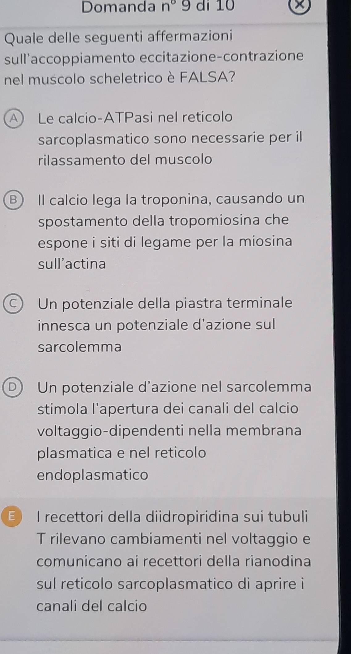 Domanda n° 9 di 10 X
Quale delle seguenti affermazioni
sull'accoppiamento eccitazione-contrazione
nel muscolo scheletrico è FALSA?
A Le calcio-ATPasi nel reticolo
sarcoplasmatico sono necessarie per il
rilassamento del muscolo
B) Il calcio lega la troponina, causando un
spostamento della tropomiosina che
espone i siti di legame per la miosina
sull’actina
C) Un potenziale della piastra terminale
innesca un potenziale d’azione sul
sarcolemma
Un potenziale d’azione nel sarcolemma
stimola l’apertura dei canali del calcio
voltaggio-dipendenti nella membrana
plasmatica e nel reticolo
endoplasmatico
E I recettori della diidropiridina sui tubuli
T rilevano cambiamenti nel voltaggio e
comunicano ai recettori della rianodina
sul reticolo sarcoplasmatico di aprire i
canali del calcio