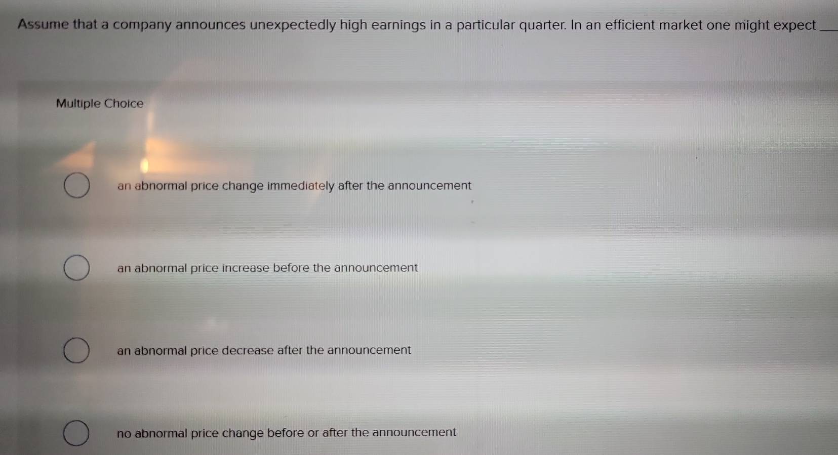 Assume that a company announces unexpectedly high earnings in a particular quarter. In an efficient market one might expect_
Multiple Choice
an abnormal price change immediately after the announcement
an abnormal price increase before the announcement
an abnormal price decrease after the announcement
no abnormal price change before or after the announcement