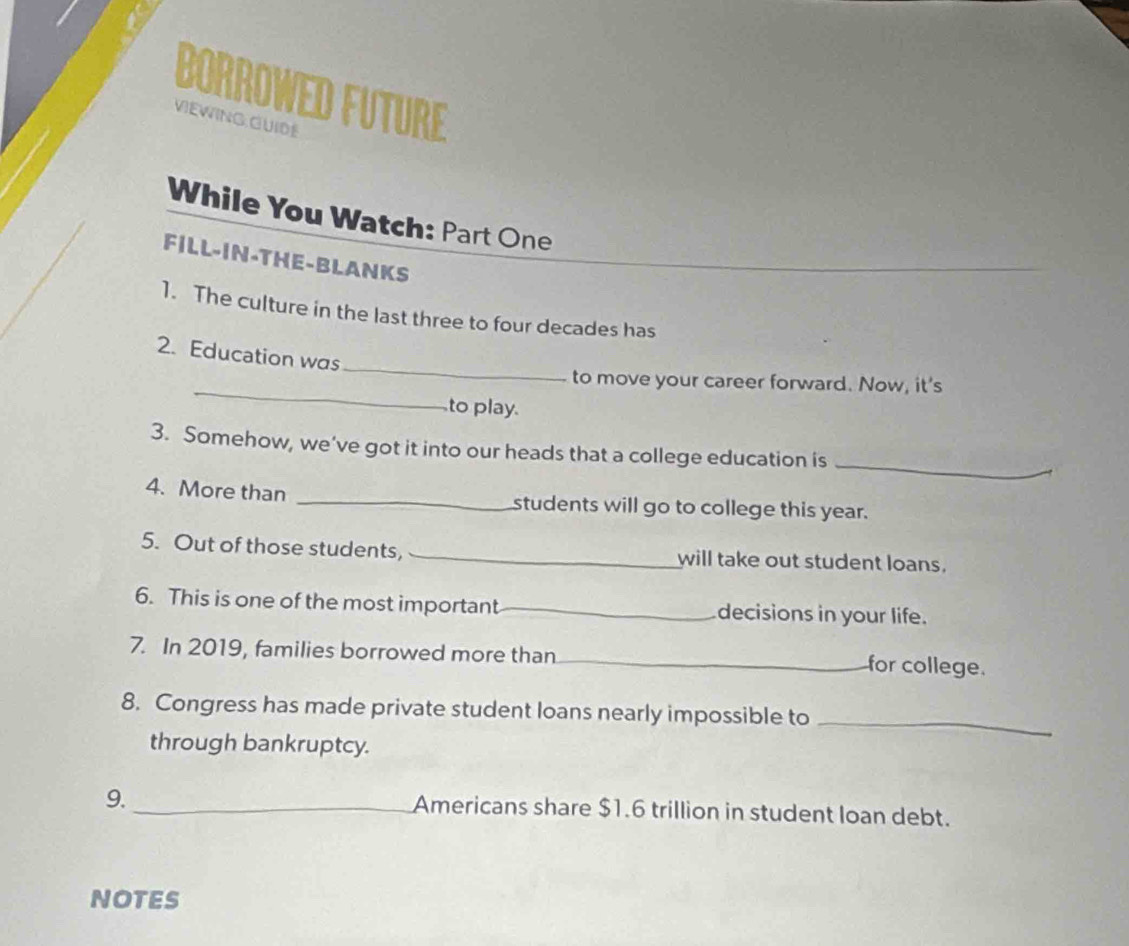 BORROWED FUTURE 
VIEWING GUIDE 
While You Watch: Part One 
FILL-IN-THE-BLANKS 
1. The culture in the last three to four decades has 
_ 
2. Education was 
_ 
to move your career forward. Now, it's 
to play. 
3. Somehow, we’ve got it into our heads that a college education is_ 
4. More than _students will go to college this year. 
5. Out of those students, _will take out student loans. 
6. This is one of the most important _decisions in your life. 
7. In 2019, families borrowed more than_ for college. 
8. Congress has made private student loans nearly impossible to 
through bankruptcy. 
_ 
9. _Americans share $1.6 trillion in student loan debt. 
NOTES