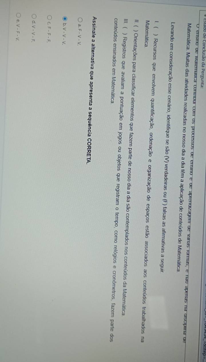 Estado de Conclusão da Pergunta:
l8step=
O ensino de Matemática contíbul com os processos de ensino e de aprendizagem de varas formas, e não aperas na disciplina de
Matemática. Muitas das atividades realizadas no nosso dia a dia têm a aplicação de conteúdos de Matemática.
Levando em consideração esse cenário, identifique se são (V) verdadeiras ou (F) falsas as afirmativas a seguir.
1. ( ) Recursos que envolvem quantificação, ordenação e organização de espaços estão associados aos conteúdos trabalhados na
Matemática
II. ( ) Orientações para classificar elementos que fazem parte de nosso dia a dia são contemplados nos conteúdos da Matemática.
III.( ) Registros que avaliam a pontuação em jogos ou objetos que registram o tempo, como relógios e cronômetros, fazem parte dos
conteúdos ensinados em Matemática.
Assinale a alternativa que apresenta a sequência CORRETA.
a. F - V - V.
b. V - V - V.
C. F - F - F,
d. V - V - F.
e. V - F - V.