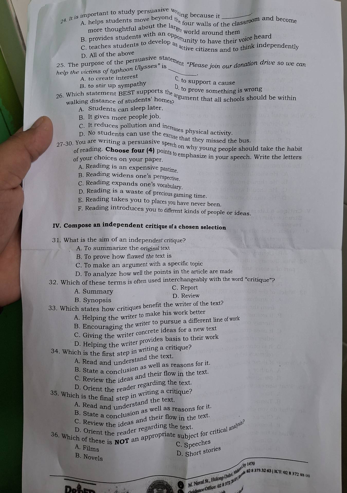 It is important to study persuasive witing because it_
A. helps students move beyond the four walls of the classroom and become
more thoughtful about the large world around them
B. provides students with an opportunity to have their voice heard
C. teaches students to develop as active citizens and to think independently
D. All of the above
25. The purpose of the persuasive statement “Please join our donation drive so we can
help the victims of typhoon Ulysses” is_
A. to create interest _.
C. to support a cause
B. to stir up sympathy D. to prove something is wrong
26. Which statement BEST supports the agument that all schools should be within
walking distance of students' homes?
A. Students can sleep later.
B. It gives more people job.
C. It reduces pollution and increases physical activity.
D. No students can use the excuse that they missed the bus.
27-30. You are writing a persuasive speech on why young people should take the habit
of reading. Choose four (4) points to emphasize in your speech. Write the letters
of your choices on your paper.
A. Reading is an expensive pastime.
B. Reading widens one’s perspective.
C. Reading expands one’s vocabulary.
D. Reading is a waste of precious gaming time.
E. Reading takes you to places you have never been.
F. Reading introduces you to different kinds of people or ideas.
IV. Compose an independent critique of a chosen selection
31. What is the aim of an independent critique?
A. To summarize the original text
B. To prove how flawed the text is
C. To make an argument with a specific topic
D. To analyze how well the points in the article are made
32. Which of these terms is often used interchangeably with the word “critique”?
C. Report
A. Summary
D. Review
B. Synopsis
33. Which states how critiques benefit the writer of the text?
A. Helping the writer to make his work better
B. Encouraging the writer to pursue a different line of work
C. Giving the writer concrete ideas for a new text
D. Helping the writer provides basis to their work
34. Which is the first step in writing a critique?
A. Read and understand the text.
B. State a conclusion as well as reasons for it.
C. Review the ideas and their flow in the text.
D. Orient the reader regarding the text.
35. Which is the final step in writing a critique?
A. Read and understand the text.
B. State a conclusion as well as reasons for it.
C. Review the ideas and their flow in the text.
D. Orient the reader regarding the text.
36. Which of these is NOT an appropriate subject for critical analysis?
A. Films
C. Speeches
D. Short stories
B. Novels
4. Naval St., Hulong-Dubat, Malba Cty 1477
* ttance Oftice: 02 8 372 283| Jork 0 8 373 32 63 | ICT: 02 8 372 88 (n)