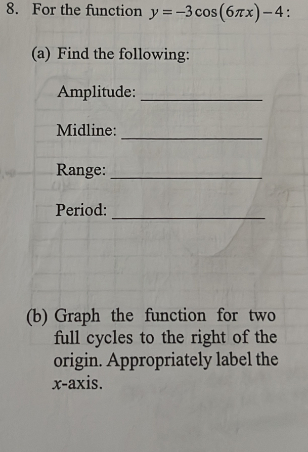 For the function y=-3cos (6π x)-4 : 
(a) Find the following: 
Amplitude:_ 
_ 
Midline: 
Range:_ 
_ 
Period: 
(b) Graph the function for two 
full cycles to the right of the 
origin. Appropriately label the 
x-axis.