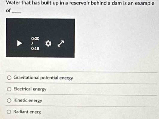 Water that has built up in a reservoir behind a dam is an example
of
_
Gravitational potential energy
Electrical energy
Kinetic energy
Radiant energ