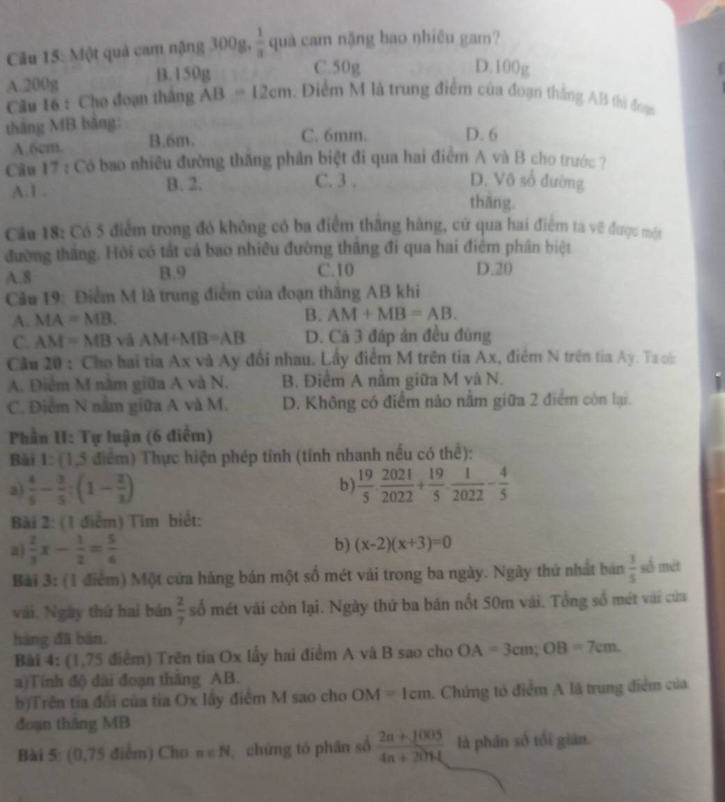 Một quả cam nặng 300g,  1/3  quà cam nặng bao nhiêu gam?
A.200g
B.150g
C.50g D.100g
Câu 16 : Cho đoạn thắng AB=12cm. Điểm M là trung điểm của đoạn thắng AB thi đoạn
tháng MB bằng:
A.6cm.
B.6m. C. 6mm. D. 6
Câu 17 : Có bao nhiều đường thắng phân biệt đi qua hai điểm A và B cho trước ?
A.1 . B. 2. C. 3 . D. Võ số đường
thāng.
Cầu 18: Có 5 điểm trong đó không có ba điểm thắng hàng, cứ qua hai điểm ta vẽ được một
đường thắng. Hỏi có tắt cả bao nhiều đường thăng đi qua hai điểm phân biệt
C.10
A.8 B.9 D.20
Câu 19: Điểm M là trung điểm của đoạn thắng AB khi
A. MA=MB.
B. AM+MB=AB.
C. AM=MB và AM+MB=AB D. Cả 3 đáp án đều đúng
Cầu 20 : Cho hai tia Ax và Ay đổi nhau. Lấy điểm M trên tia Ax, điểm N trên tia Ay. Ta cốn
A. Điểm M nằm giữa A và N. B. Điểm A nằm giữa M và N.
C. Điểm N nằm giữa A và M. D. Không có điểm nào nằm giữa 2 điểm còn lại.
Phần II: Tự luận (6 điểm)
Bài 1: (1,5 điểm) Thực hiện phép tính (tính nhanh nếu có thể):
a)  4/5 - 3/5 :(1- 2/3 ) b)  19/5 ·  2021/2022 + 19/5 ·  1/2022 - 4/5 
Bài 2: (1 điểm) Tìm biết:
a)  2/3 x- 1/2 = 5/6 
b) (x-2)(x+3)=0
Bài 3: (1 điểm) Một cứa hàng bán một số mét vải trong ba ngày. Ngày thứ nhất bản  3/5  số mét
vài. Ngày thứ hai bán  2/7  số mét vài còn lại. Ngày thứ ba bán nốt 50m vái. Tổng số mét vài của
hàng đã bản.
Bài 4: (1,75 điểm) Trên tia Ox lấy hai điểm A và B sao cho OA=3cm;OB=7cm.
a)Tính độ dài đoạn thắng AB.
b)Trên tia đổi của tia Ox lấy điểm M sao cho OM=1cm. Chứng tỏ điểm A là trung điểm của
đoạn thắng MB
Bài 5: (0,75 điểm) Cho n∈ N , chứng tó phân số  (2n+1005)/4n+2014  là phân số tối giàn.