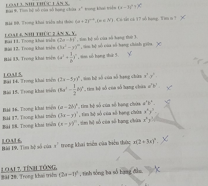 Loai 3. NhI thức 1 ản x.
Bài 9. Tìm hệ số của số hạng chứa x^4 trong khai triền (x-3)^9 ?
Bài 10. Trong khai triển nhị thức (a+2)^n+6,(n∈ N). Có tất cả 17 số hạng. Tìm n ?
LOAI 4. NhI thức 2 ản X, Y.
Bài 11. Trong khai triển (2a-b)^5 , tìm hệ số của số hạng thứ 3.
Bài 12. Trong khai triền (3x^2-y)^10 , tìm hệ số của số hạng chính giữa.
Bài 13. Trong khai triển (a^2+ 1/b )^7 , tìm số hạng thứ 5.
LOAI 5.
Bài 14. Trong khai triển (2x-5y)^8 , tìm hệ số của số hạng chứa x^5.y^3.
Bài 15. Trong khai triển (8a^2- 1/2 b)^6 , tìm hệ số của số hạng chứa a^9b^3.
Bài 16. Trong khai triển (a-2b)^8 , tìm hệ số của số hạng chứa a^4b^4.
Bài 17. Trong khai triển (3x-y)^7 , tìm hệ số của số hạng chứa x^4y^3.
Bài 18. Trong khai triển (x-y)^11 , tìm hệ số của số hạng chứa x^8y^3.
LOAI 6.
Bài 19. Tìm hệ số của x^7 trong khai triển của biểu thức x(2+3x)^9.
LOAI 7. TÍNH TÓNG.
Bài 20. Trong khai triền (2a-1)^6 , tính tổng ba số hạng đầu.