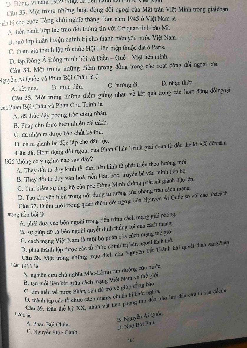 D. Đúng, vi năm 1939 Nhật đã tiên nành xan lược Việt Nam.
Câu 33. Một trong những hoạt động đối ngoại của Mặt trận Việt Minh trong giaiđoạn
buần bị cho cuộc Tổng khởi nghĩa tháng Tám năm 1945 ở Việt Nam là
A. tiến hành hợp tác trao đổi thông tin với Cơ quan tình báo Mĩ.
B. mở lớp huấn luyện chính trị cho thanh niên yêu nước Việt Nam.
C. tham gia thành lập tổ chức Hội Liên hiệp thuộc địa ở Paris.
D. lập Đông Á Đồng minh hội và Điền - Quế - Việt liên minh.
Câu 34. Một trong những điểm tương đồng trong các hoạt động đối ngoại của
Nguyễn Ái Quốc và Phan Bội Châu là ở
A. kết quả. B. mục tiêu. C. hướng đi. D. nhận thức.
Câu 35. Một trong những điểm giống nhau về kết quả trong các hoạt động đốingoại
của Phan Bội Châu và Phan Chu Trinh là
A. đã thúc đầy phong trào công nhân.
B. Pháp cho thực hiện nhiều cải cách.
C. đã nhận ra được bản chất kẻ thù.
D. chưa giành lại độc lập cho dân tộc.
Câu 36. Hoạt động đối ngoại của Phan Châu Trinh giai đoạn từ đầu thế kỉ XX đếnnăm
1925 không có ý nghĩa nào sau đây?
A. Thay đổi tư duy kinh tế, đưa nền kinh tế phát triển theo hướng mới.
B. Thay đồi tư duy văn hoá, nền Hán học, truyền bá văn minh tiến bộ.
C. Tìm kiếm sự ủng hộ của phe Đồng Minh chống phát xít giành độc lập.
D. Tạo chuyển biến trong nội dung tư tưởng của phong trào cách mạng.
Câu 37. Điểm mới trong quan điểm đối ngoại của Nguyễn Ái Quốc so với các nhàcách
mạng tiền bối là
A. phải dựa vào bên ngoài trong tiến trình cách mạng giải phóng.
B. sự giúp đỡ từ bên ngoài quyết định thắng lợi của cách mạng.
C. cách mạng Việt Nam là một bộ phận của cách mạng thế giới.
D. phia thành lập được các tổ chức chính trị bên ngoài lãnh thổ.
Câu 38. Một trong những mục đích của Nguyễn Tất Thành khi quyết định sangPháp
năm 1911 là
A. nghiên cứu chủ nghĩa Mác-Lênin tìm đường cứu nước.
B. tạo mối liên kết giữa cách mạng Việt Nam và thế giới.
C. tìm hiều về nước Pháp, sau đó trở về giúp đồng bào,
D. thành lập các tổ chức cách mạng, chuẩn bị khởi nghĩa.
Câu 39. Đầu thế kỷ XX, nhân vật tiên phong tìm đến trào lưu dân chủ tư sản đềcứu
nước là
B. Nguyễn Ái Quốc.
A. Phan Bội Châu.
D. Ngô Bội Phu.
C. Nguyễn Đức Cảnh.
161