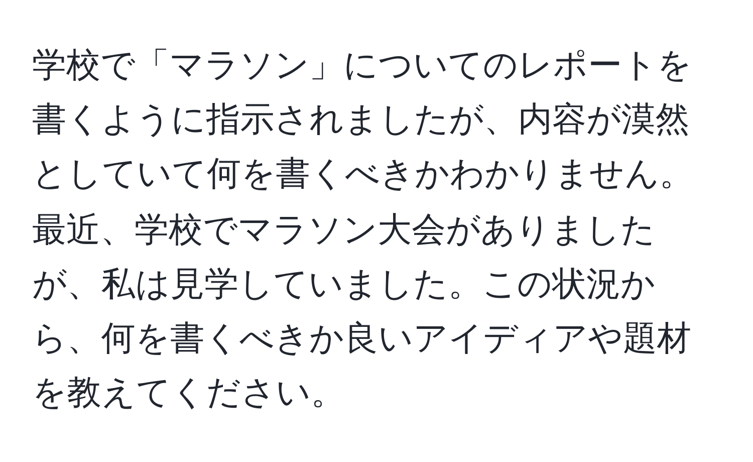 学校で「マラソン」についてのレポートを書くように指示されましたが、内容が漠然としていて何を書くべきかわかりません。最近、学校でマラソン大会がありましたが、私は見学していました。この状況から、何を書くべきか良いアイディアや題材を教えてください。