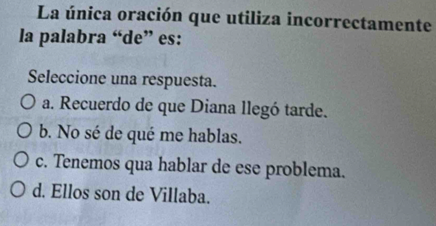 La única oración que utiliza incorrectamente
la palabra “de” es:
Seleccione una respuesta.
a. Recuerdo de que Diana llegó tarde.
b. No sé de qué me hablas.
c. Tenemos qua hablar de ese problema.
d. Ellos son de Villaba.