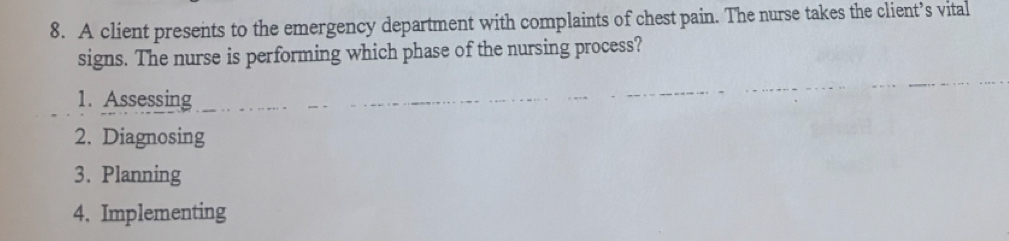 A client presents to the emergency department with complaints of chest pain. The nurse takes the client’s vital 
signs. The nurse is performing which phase of the nursing process? 
1. Assessing 
2. Diagnosing 
3. Planning 
4. Implementing