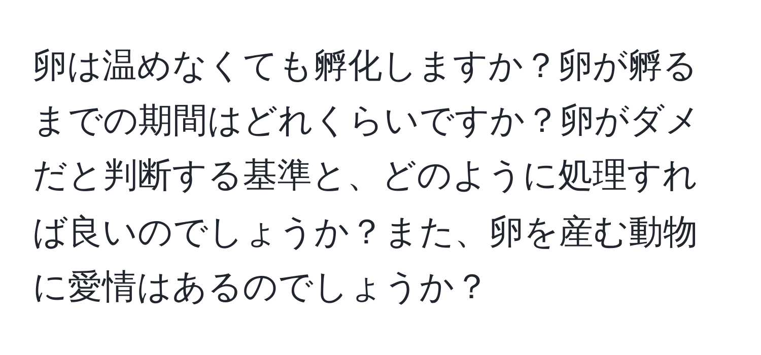 卵は温めなくても孵化しますか？卵が孵るまでの期間はどれくらいですか？卵がダメだと判断する基準と、どのように処理すれば良いのでしょうか？また、卵を産む動物に愛情はあるのでしょうか？