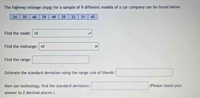 The highway mileage (mpg) for a sample of 9 different models of a car company can be found below. 
Find the mode: 29 □ . 
Find the midrange: 49 (-3,4)
Find the range: □ 
Estimate the standard deviation using the range rule of thumb: □ 
Now use technology, find the standard deviation: □ (Please round your 
answer to 2 decimal places.)