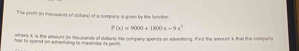 The profit (in thousands of dollars) of a company is given by the function
P(x)=9000+1800x-9x^2
where X is the amount (in thousands of dollars) the company spends on advertising. Find the amount X that the company 
has to spend on advertising to maximize its profit.