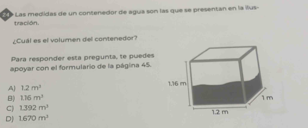 249 Las medidas de un contenedor de agua son las que se presentan en la ilus-
tración.
¿Cuál es el volumen del contenedor?
Para responder esta pregunta, te puedes
apoyar con el formulario de la página 45.
A) 1.2m^3
B) 1.16m^3
C) 1.392m^3
D) 1.670m^3