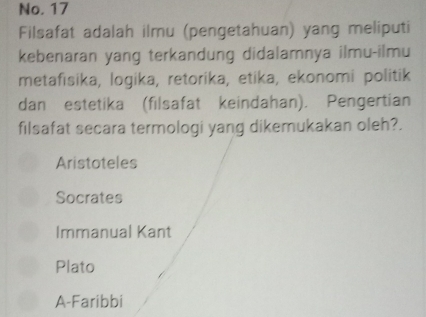 No. 17
Filsafat adalah ilmu (pengetahuan) yang meliputi
kebenaran yang terkandung didalamnya ilmu-ilmu
metafīsika, logika, retorika, etika, ekonomi politik
dan estetika (filsafat keindahan). Pengertian
filsafat secara termologi yang dikemukakan oleh?.
Aristoteles
Socrates
Immanual Kant
Plato
A-Faribbi