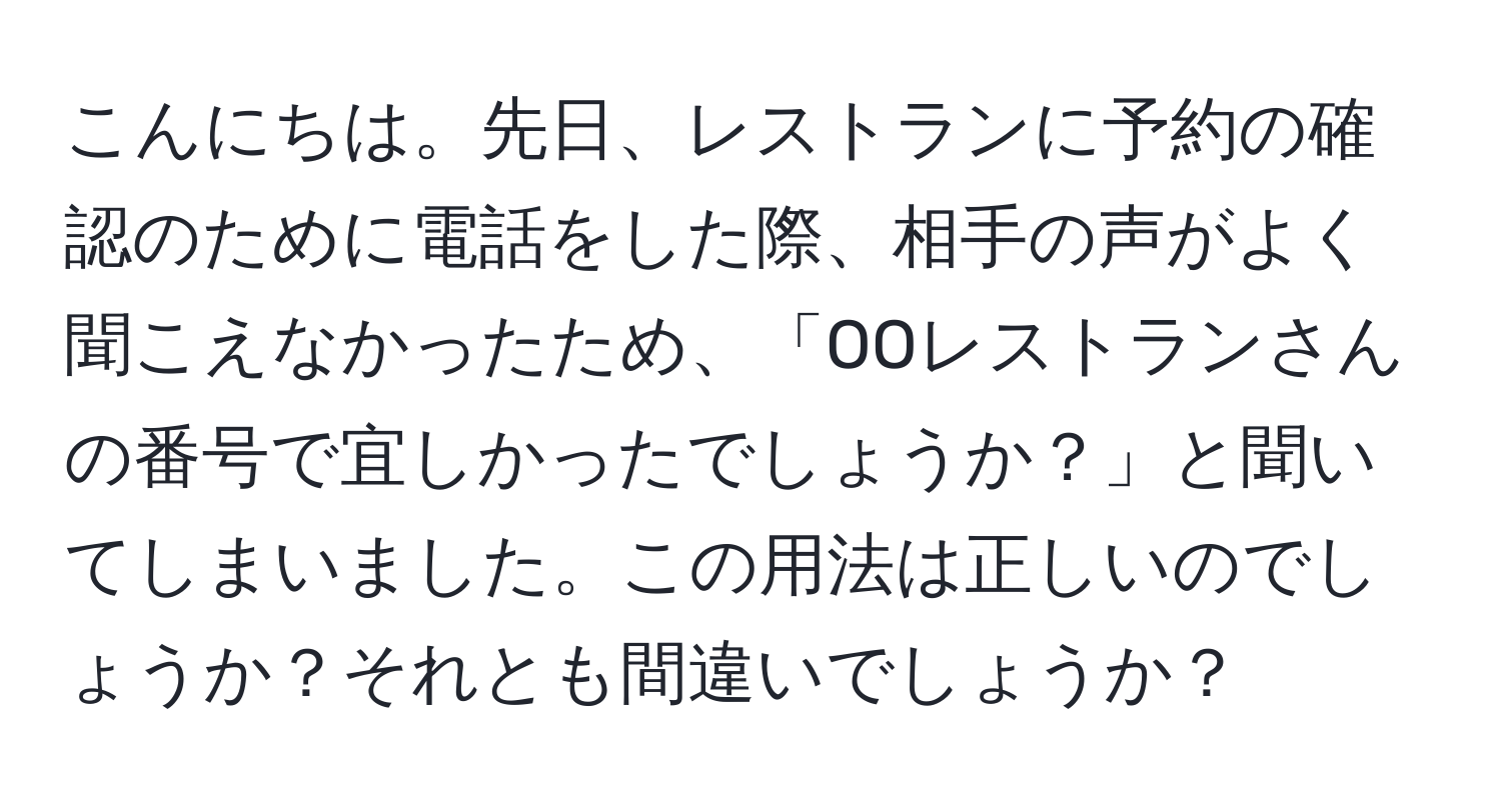 こんにちは。先日、レストランに予約の確認のために電話をした際、相手の声がよく聞こえなかったため、「OOレストランさんの番号で宜しかったでしょうか？」と聞いてしまいました。この用法は正しいのでしょうか？それとも間違いでしょうか？