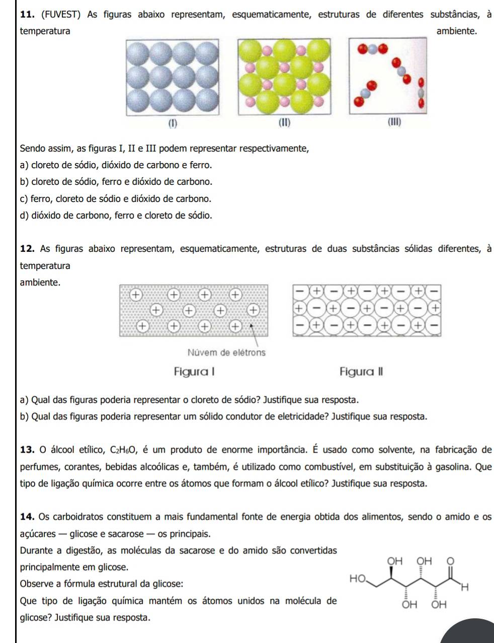 (FUVEST) As figuras abaixo representam, esquematicamente, estruturas de diferentes substâncias, à
temperatura ambiente.
(1) (11) (III)
Sendo assim, as figuras I, II e III podem representar respectivamente,
a) cloreto de sódio, dióxido de carbono e ferro.
b) cloreto de sódio, ferro e dióxido de carbono.
c) ferro, cloreto de sódio e dióxido de carbono.
d) dióxido de carbono, ferro e cloreto de sódio.
12. As figuras abaixo representam, esquematicamente, estruturas de duas substâncias sólidas diferentes, à
temperatura
ambiente.
Núvem de elétrons
Figura I Figura II
a) Qual das figuras poderia representar o cloreto de sódio? Justifique sua resposta.
b) Qual das figuras poderia representar um sólido condutor de eletricidade? Justifique sua resposta.
13. O álcool etílico, C₂H₆O, é um produto de enorme importância. É usado como solvente, na fabricação de
perfumes, corantes, bebidas alcoólicas e, também, é utilizado como combustível, em substituição à gasolina. Que
tipo de ligação química ocorre entre os átomos que formam o álcool etílico? Justifique sua resposta.
14. Os carboidratos constituem a mais fundamental fonte de energia obtida dos alimentos, sendo o amido e os
açúcares — glicose e sacarose — os principais.
Durante a digestão, as moléculas da sacarose e do amido são convertidas
principalmente em glicose.
Observe a fórmula estrutural da glicose:
Que tipo de ligação química mantém os átomos unidos na molécula de
glicose? Justifique sua resposta.