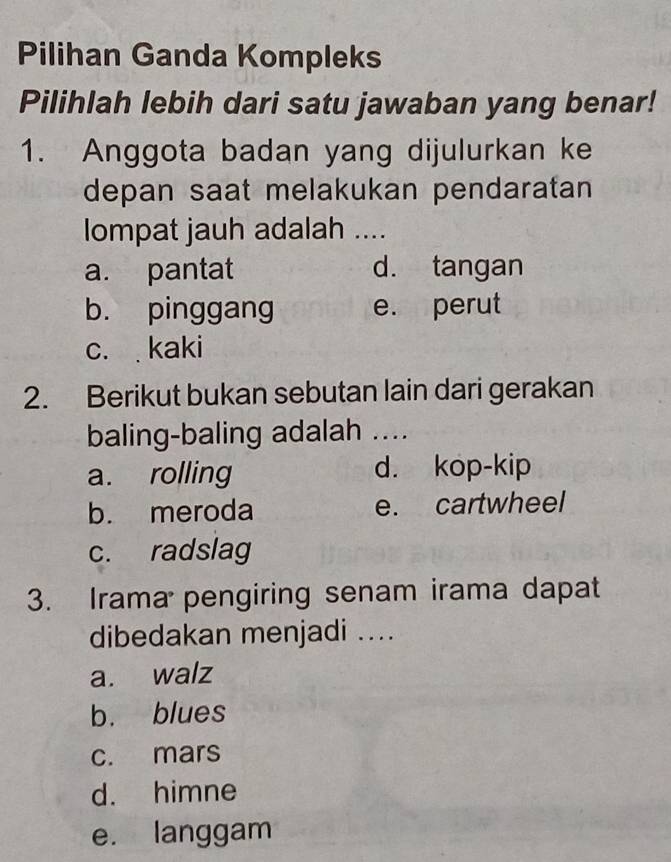 Pilihan Ganda Kompleks
Pilihlah lebih dari satu jawaban yang benar!
1. Anggota badan yang dijulurkan ke
depan saat melakukan pendaratan 
lompat jauh adalah ....
a. pantat d. tangan
b. pinggang e. perut
c. kaki
2. Berikut bukan sebutan lain dari gerakan
baling-baling adalah ....
a. rolling d. kop-kip
b. meroda e. cartwheel
c. radslag
3. Irama pengiring senam irama dapat
dibedakan menjadi ....
a. walz
b. blues
c. mars
d. himne
e. langgam