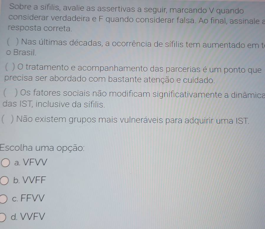 Sobre a sifilis, avalie as assertivas a seguir, marcando V quando
considerar verdadeira e F quando considerar falsa. Ao final, assinale a
resposta correta.
( ) Nas últimas décadas, a ocorrência de sífilis tem aumentado em te
o Brasil.
( ) O tratamento e acompanhamento das parcerias é um ponto que
precisa ser abordado com bastante atenção e cuidado.
( ) Os fatores sociais não modificam significativamente a dinâmica
das IST, inclusive da sífilis.
( ) Não existem grupos mais vulneráveis para adquirir uma IST.
Escolha uma opção:
a. VFVV
b. VVFF
c. FFVV
d. VVFV