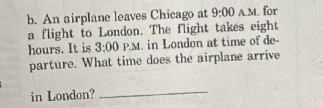 An airplane leaves Chicago at 9:00 A.M. for 
a flight to London. The flight takes eight
hours. It is 3:00 1:1) M in London at time of de- 
parture. What time does the airplane arrive 
in London?_