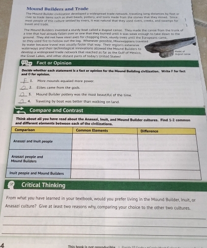 Mound Builders and Trade 
The Mound Suilder civilization developed a widespreed trade network, craveling long distances by foot or 
river to trade itwns such as shel beads, pottery, and tools made from the stones that they mined. Since 
travel and trade. most people of this culture settled by rivers, it was natural that they used rivers, creeks, and swamps for 

The Mound Builders invented a sturdy boat called a dugout cange. They made the cance from the trunk of 
a tree that had already fallen over or one that they burned until it was weak enough to take down to the 
ground. They did not have steel axes for chopping thick, sturdy trees until the Europeans came, 
so they used fire to hollow out the log. Whenever possible, Mississipplans traveled 
by water because travel was usually faster that way. Their region's extensive 
waterways and their technologicall innovations allowed the Mound Builders to 
develop a widespread trade network that reached as far as the Gulf of Mexico H edel o 
the Great Lakes, and other distant parts of todar's United States! dugout cance 
Fact or Opinion 
and O for opinion. Decide whether each statement is a fact or opinion for the Mound Bwilding civilization. Write F for fact 
_1. More mounds equaled more nower. 
_2. Elites came from the gods. 
_3. Mound Builder pottery was the most beautifull of the time. 
_4, Traveling by boat was better than walking on land. 
Compare and Contrast 
Think about all you have read about the Anasazi, Inuit, and Mound Builder cultures. Find 1-2 common 
and different elements between each of the civilization 
Critical Thinking 
From what you have learned in your textbook, would you prefer living in the Mound Builder, Inuit, or 
Anasazi culture? Give at least two reasons why comparing your choice to the other two cultures. 
_ 
_ 
_ 
This hook is not ronrodur ale