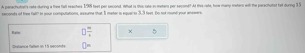 A parachutist's rate during a free fall reaches 198 feet per second. What is this rate in meters per seçond? At this rate, how many meters will the parachutist fall during 15
seconds of free fall? In your computations, assume that 1 meter is equal to 3.3 feet. Do not round your answers. 
Rate:
□  m/s 
× 
Distance fallen in 15 seconds : m