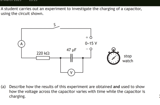 A student carries out an experiment to investigate the charging of a capacitor, 
using the circuit shown. 
stop 
watch 
(a) Describe how the results of this experiment are obtained and used to show 
how the voltage across the capacitor varies with time while the capacitor is 
charging.