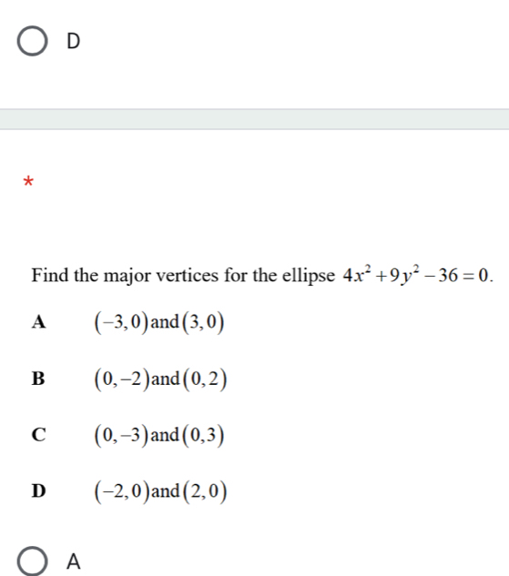 D
*
Find the major vertices for the ellipse 4x^2+9y^2-36=0.
A (-3,0) and (3,0)
B (0,-2) and (0,2)
C (0,-3) and (0,3)
D (-2,0) and (2,0)
A