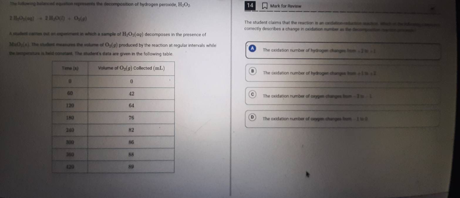 The folkowing balanced equation represents the decomposition of hydrogen peroxide, H_2O_2 14 Mark for Review
2H_2O_2(aq)to 2H_2O(l)+O_2(g) The student claims that the reaction is an condation eduction snictce, whec of the ndcaion cleye a 
correctly describes a change in oxidation number as the decompnation macson pens est e
A student cames out an expenment in which a sample of H_2O_2(aq) decomposes in the presence of
MnO _2(4) The student measures the volume of O_2(g) produced by the reaction at regular intervals while
The oxidation number of hydrogen changes firm - 2 to - 1
the remperature is held constant. The student's data are given in the following table
The oxidation number of hydrogen changes from -  1 1s +  I
C The oxidation number of oxygen changes from -2=-1
D
The oxidation number of cxygen changes from - I ts 0