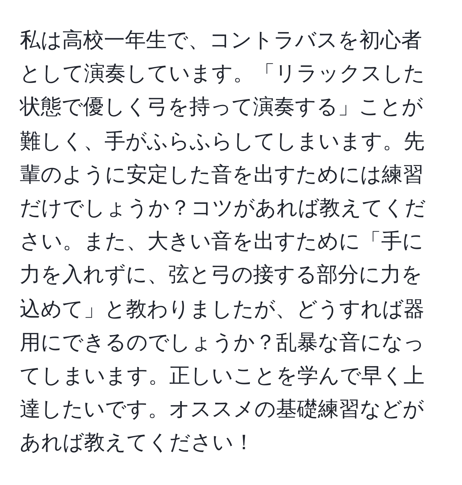 私は高校一年生で、コントラバスを初心者として演奏しています。「リラックスした状態で優しく弓を持って演奏する」ことが難しく、手がふらふらしてしまいます。先輩のように安定した音を出すためには練習だけでしょうか？コツがあれば教えてください。また、大きい音を出すために「手に力を入れずに、弦と弓の接する部分に力を込めて」と教わりましたが、どうすれば器用にできるのでしょうか？乱暴な音になってしまいます。正しいことを学んで早く上達したいです。オススメの基礎練習などがあれば教えてください！