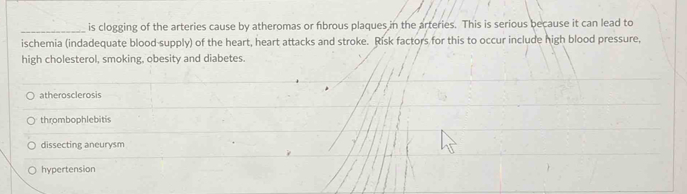 is clogging of the arteries cause by atheromas or fbrous plaques in the arteries. This is serious because it can lead to
ischemia (indadequate blood-supply) of the heart, heart attacks and stroke. Risk factors for this to occur include high blood pressure,
high cholesterol, smoking, obesity and diabetes.
atherosclerosis
thrombophlebitis
dissecting aneurysm
hypertension