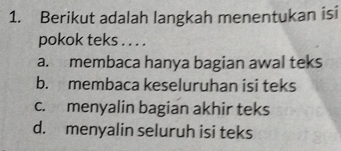 Berikut adalah langkah menentukan isi
pokok teks . . . .
a. membaca hanya bagian awal teks
b. membaca keseluruhan isi teks
c. menyalin bagian akhir teks
d. menyalin seluruh isi teks