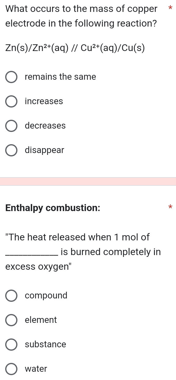 What occurs to the mass of copper *
electrode in the following reaction?
Zn(s)/Zn^(2+)(aq)//Cu^(2+)(aq)/Cu(s)
remains the same
increases
decreases
disappear
Enthalpy combustion:
*
"The heat released when 1 mol of
_is burned completely in
excess oxygen''
compound
element
substance
water