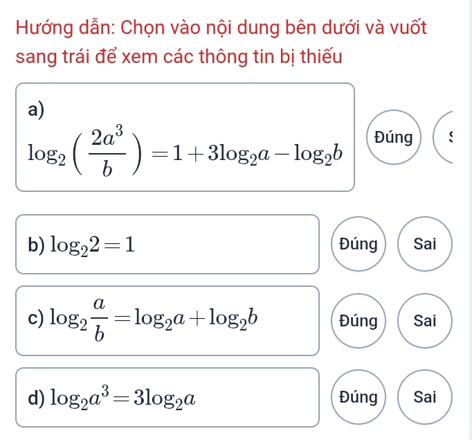 Hướng dẫn: Chọn vào nội dung bên dưới và vuốt
sang trái để xem các thông tin bị thiếu
a)
log _2( 2a^3/b )=1+3log _2a-log _2b Đúng
b) log _22=1 Đúng Sai
c) log _2 a/b =log _2a+log _2b Đúng Sai
d) log _2a^3=3log _2a Đúng Sai