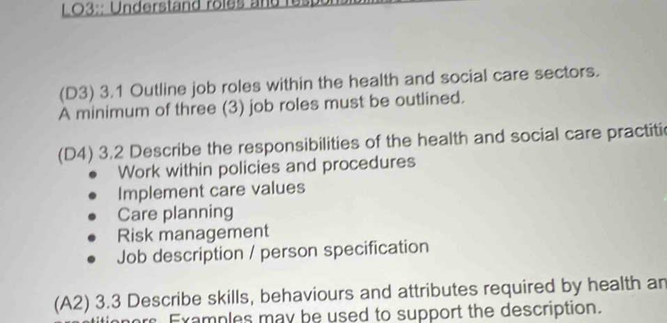 O3:: Understand roles and res p
(D3) 3.1 Outline job roles within the health and social care sectors.
A minimum of three (3) job roles must be outlined.
(D4) 3.2 Describe the responsibilities of the health and social care practitic
Work within policies and procedures
Implement care values
Care planning
Risk management
Job description / person specification
(A2) 3.3 Describe skills, behaviours and attributes required by health an
ors Examples may be used to support the description.